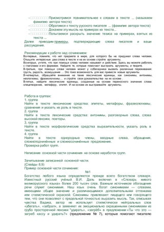 Присмотримся повнимательнее к словам в тексте ... (называем
фамилию автора текста)
Обратимся к тексту русского писателя ... (фамилия автора текста)
Докажем эту мысль на примерах из текста...
Попытаемся раскрыть значение тезиса на примерах, взятых из
текста ...
Далее приводим примеры, подтверждающие слова писателя и ваши
рассуждения.
Рекомендации к работе над сочинением:
Во-первых, помните, что нет предмета в мире, для которого бы не придумал слова человек.
Отыщите интересные два слова в тексте и на их основе стройте аргументы.
Во-вторых, учтите, что при помощи слова человек называет и действие. Здесь вы можете работать
с глаголами и его формами. Найдите те, которые помогают выстроить аргументы, и творите.
В-третьих, при помощи слова человек может у собеседника вызвать различные переживания:
грусть, радость, возмущение ... Это тоже возможность для вас привести новые аргументы.
В-четвертых, обращайте внимание на такие лексические единицы, как синонимы, антонимы,
неологизмы, фразеологизмы… и стройте свои доказательства на их основе .
В-пятых, найдите лексические единицы, созданные на основе переносного значения слова:
олицетворение, метафору, эпитет. И на основе их выстраивайте аргументы.
Работа в группах:
1. группа
Найти в тексте лексические средства: эпитеты, метафоры, фразеологизмы,
сравнения и указать их роль в тексте.
2. группа
Найти в тексте лексические средства: антонимы, разговорные слова, слова
высокой лексики, повторы.
3. группа
Найти в тексте морфологические средства выразительности, указать роль в
тексте.
4. группа
Найти в тексте однородные члены, вводные слова, обращения,
сложноподчинённые и сложносочинённые предложения.
Проверка работ групп.
Написание основной части сочинения на основе наработок групп.
Зачитывание записанной основной части.
(Слайды 8,9)
Пример основной части сочинения:
№1
Богатство любого языка определяется прежде всего богатством словаря.
Известный русский учёный В.И. Даль включил в «Словарь живого
великорусского языка» более 200 тысяч слов. Важным источником обогащения
речи служит синонимия. Наш язык очень богат синонимами — словами,
имеющими общее значение и различающимися дополнительными оттенками
или стилистической окраской. Синонимы привлекают пишущего или говорящего
тем, что они позволяют с предельной точностью выразить мысль. Так, описывая
чувства Вадика, автор не использует стилистически нейтральных слов
«убегать», «забрал», а заменяет их эмоционально окрашенными синонимами из
грубо просторечной лексики "удирать», «загрёб» в предложении «Ты что это —
загреб кассу и удирать?» (предложение № 7), которые помогают писателю
 