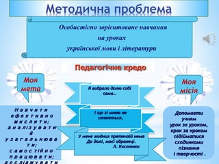 Методична проблема
Особистісно зорієнтоване навчання
на уроках
української мови і літератури
Допомогти
учням
урок за уроком,
крок за кроком
підійматися
сходинками
пізнання
і творчості .
Моя
місія
Навчити
ефективно
мислити;
аналізувати
й
узагальнюва
ти;
самостійно
працювати;
Я вибрала долю собі
сама…
І що зі мною не
станеться,
У мене жодних претензій нема
До долі, моєї обранеці.
Л. Костенко
Педагогічне кредо
Моя
мета
 
