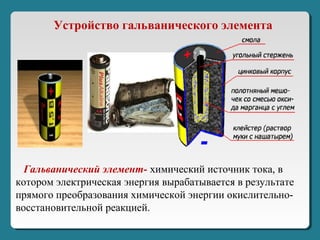 Устройство гальванического элемента
Гальванический элемент- химический источник тока, в
котором электрическая энергия вырабатывается в результате
прямого преобразования химической энергии окислительно-
восстановительной реакцией.
 