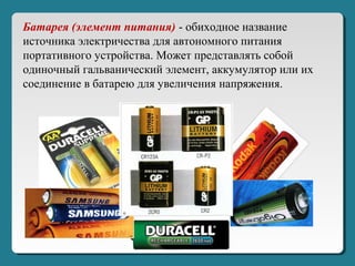 Батарея (элемент питания) - обиходное название
источника электричества для автономного питания
портативного устройства. Может представлять собой
одиночный гальванический элемент, аккумулятор или их
соединение в батарею для увеличения напряжения.
 