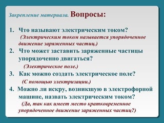 1. Что называют электрическим током?
(Электрическим током называется упорядоченное
движение заряженных частиц.)
2. Что может заставить заряженные частицы
упорядоченно двигаться?
(Электрическое поле.)
3. Как можно создать электрическое поле?
(С помощью электризации.)
4. Можно ли искру, возникшую в электрофорной
машине, назвать электрическим током?
(Да, так как имеет место кратковременное
упорядоченное движение заряженных частиц?)
Закрепление материала. Вопросы:
 