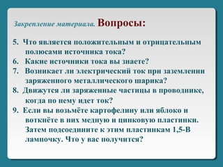 5. Что является положительным и отрицательным
полюсами источника тока?
6. Какие источники тока вы знаете?
7. Возникает ли электрический ток при заземлении
заряженного металлического шарика?
8. Движутся ли заряженные частицы в проводнике,
когда по нему идет ток?
9. Если вы возьмёте картофелину или яблоко и
воткнёте в них медную и цинковую пластинки.
Затем подсоедините к этим пластинкам 1,5-В
лампочку. Что у вас получится?
Закрепление материала. Вопросы:
 