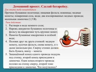 Для опыта тебе понадобится:
Прочное бумажное полотенце; пищевая фольга; ножницы; медные
монеты; поваренная соль; вода; два изолированных медных провода;
маленькая лампочка (1,5 В).
Твои действия:
1. Раствори в воде немного соли;
2. Нарежь аккуратно бумажное полотенце и
фольгу на квадратики чуть крупнее монет;
3. Намочи бумажные квадратики в солёной
воде;
4. Положи друг на друга стопкой: медную
монету, кусочек фольги, снова монету, и так
далее несколько раз. Сверху стопки должна
быть бумага, внизу – монета.
5. Защищённый конец одного провода подсунь
под стопку, второй конец присоедини к
лампочке. Один конец второго провода
положи на стопку сверху, второй тоже
присоедини к лампочке. Что получилось?
Домашний проект. Сделай батарейку.
 