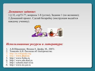 Использованные ресурсы и литература:
1. А.В.Пёрышкин. Физика 8. Дрофа, М., 2007г.
2. Томилин А.Н. Рассказы об электричестве.
3. http://ru.wikipedia.org
4. http:// www.disel.ru
5. http:// www.fizika.ru
6. http:// www.edu.doal.ru
7. http:// schools.mari-el.ru
8. http:// www.iro.yar.ru
Домашнее задание:
1.§ 32, стр73-77, вопросы 1-8 (устно), Задание 1 (по желанию);
2.Домашний проект. Сделай батарейку (инструкция выдаётся
каждому ученику).
 