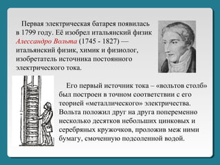 Первая электрическая батарея появилась
в 1799 году. Её изобрел итальянский физик
Алессандро Вольта (1745 - 1827) —
итальянский физик, химик и физиолог,
изобретатель источника постоянного
электрического тока.
Его первый источник тока – «вольтов столб»
был построен в точном соответствии с его
теорией «металлического» электричества.
Вольта положил друг на друга попеременно
несколько десятков небольших цинковых и
серебряных кружочков, проложив меж ними
бумагу, смоченную подсоленной водой.
 