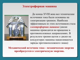 Механический источник тока - механическая энергия
преобразуется в электрическую энергию.
До конца XVIII века все технические
источники тока были основаны на
электризации трением. Наиболее
эффективным из этих источников стала
электрофорная машина (диски
машины приводятся во вращение в
противоположных направлениях. В
результате трения щеток о диски на
кондукторах машины накапливаются
заряды противоположного знака)
Электрофорная машина
 