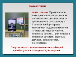Энергия света c помощью солнечных батарей
преобразуется в электрическую энергию.
Солнечная батарея
Фотоэлемент. При освещении
некоторых веществ светом в них
появляется ток, световая энергия
превращается в электрическую.
В данном приборе заряды
разделяются под действием света.
Из фотоэлементов составлены
солнечные батареи. Применяются в
солнечных батареях, световых
датчиках, калькуляторах,
видеокамерах.
Фотоэлемент
 