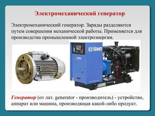 Электромеханический генератор. Заряды разделяются
путем совершения механической работы. Применяется для
производства промышленной электроэнергии.
Электромеханический генератор
Генератор (от лат. generator - производитель) - устройство,
аппарат или машина, производящая какой-либо продукт.
 