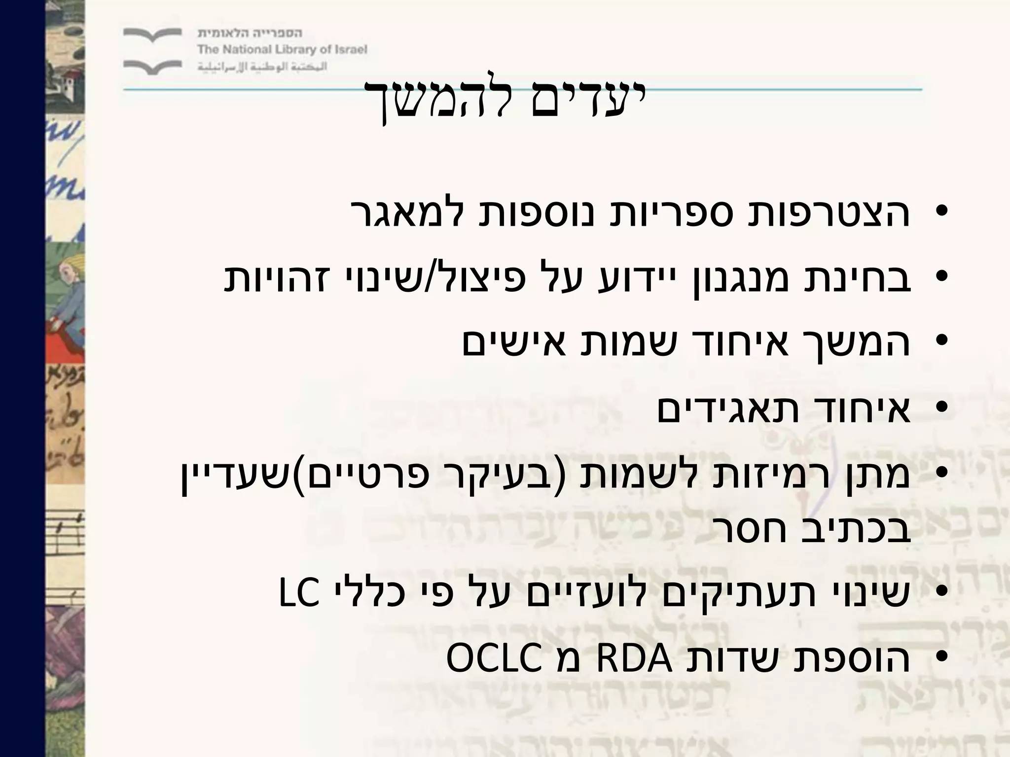 ‫להמשך‬ ‫יעדים‬
•‫למאגר‬ ‫נוספות‬ ‫ספריות‬ ‫הצטרפות‬
•‫פיצול‬ ‫על‬ ‫יידוע‬ ‫מנגנון‬ ‫בחינת‬/‫זהויות‬ ‫שינוי‬
•‫אישים‬ ‫שמות‬ ‫איחוד‬ ‫המשך‬
•‫תאגידים‬ ‫איחוד‬
•‫לשמות‬ ‫רמיזות‬ ‫מתן‬(‫פרטיים‬ ‫בעיקר‬)‫שעדיין‬
‫חסר‬ ‫בכתיב‬
•‫כללי‬ ‫פי‬ ‫על‬ ‫לועזיים‬ ‫תעתיקים‬ ‫שינוי‬LC
•‫שדות‬ ‫הוספת‬RDA‫מ‬OCLC
 