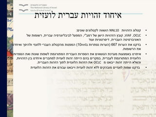 ‫לועזית‬ ‫עברית‬ ‫זהויות‬ ‫איחוד‬
•‫קטלוג‬‫הזהויות‬NNL10‫שונים‬ ‫לקטלוגים‬ ‫הושווה‬:
•OCLC,VIAF,‫רמב‬ ‫של‬ ‫הישן‬ ‫הזהויות‬ ‫קובץ‬"‫י‬,‫המפעל‬‫לביבליוגרפיה‬‫עברית‬,‫של‬ ‫רשומות‬
‫העברית‬ ‫האוניברסיטה‬,‫ועוד‬ ‫דיסרטציות‬
•‫הערות‬ ‫את‬ ‫בדקנו‬667(‫ב‬ ‫נסתרות‬ ‫הערות‬nnl10)‫ואיחדנו‬ ‫ולהיפך‬ ‫ללועזי‬ ‫העברי‬ ‫מהקטלוג‬ ‫המפנות‬
‫הרשומות‬ ‫את‬.
•‫הספרות‬ ‫ואת‬ ‫שונות‬ ‫לשפות‬ ‫המתורגמת‬ ‫העברית‬ ‫הספרות‬ ‫את‬ ‫הנושאים‬ ‫מערכת‬ ‫באמצעות‬ ‫איתרנו‬
‫לעברית‬ ‫המתורגמת‬ ‫הלועזית‬,‫הזהויות‬ ‫בין‬ ‫איחדנו‬ ‫למחברים‬ ‫לועזית‬ ‫זהות‬ ‫הייתה‬ ‫בהם‬ ‫במקרים‬,
‫מ‬ ‫ייבאנו‬ ‫זהות‬ ‫הייתה‬ ‫וכשלא‬OCLC‫העברית‬ ‫הזהות‬ ‫לתוך‬ ‫הלועזית‬ ‫הזהות‬ ‫את‬.
•‫הלועזית‬ ‫הזהות‬ ‫את‬ ‫עבורם‬ ‫וייבאנו‬ ‫לועזית‬ ‫זהות‬ ‫ללא‬ ‫מובהקים‬ ‫לועזיים‬ ‫שמות‬ ‫בדקנו‬
 