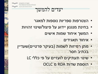 ‫להמשך‬ ‫יעדים‬
•‫למאגר‬ ‫נוספות‬ ‫ספריות‬ ‫הצטרפות‬
•‫פיצול‬ ‫על‬ ‫יידוע‬ ‫מנגנון‬ ‫בחינת‬/‫זהויות‬ ‫שינוי‬
•‫אישים‬ ‫שמות‬ ‫איחוד‬ ‫המשך‬
•‫תאגידים‬ ‫איחוד‬
•‫לשמות‬ ‫רמיזות‬ ‫מתן‬(‫פרטיים‬ ‫בעיקר‬)‫שעדיין‬
‫חסר‬ ‫בכתיב‬
•‫כללי‬ ‫פי‬ ‫על‬ ‫לועזיים‬ ‫תעתיקים‬ ‫שינוי‬LC
•‫שדות‬ ‫הוספת‬RDA‫מ‬OCLC
 