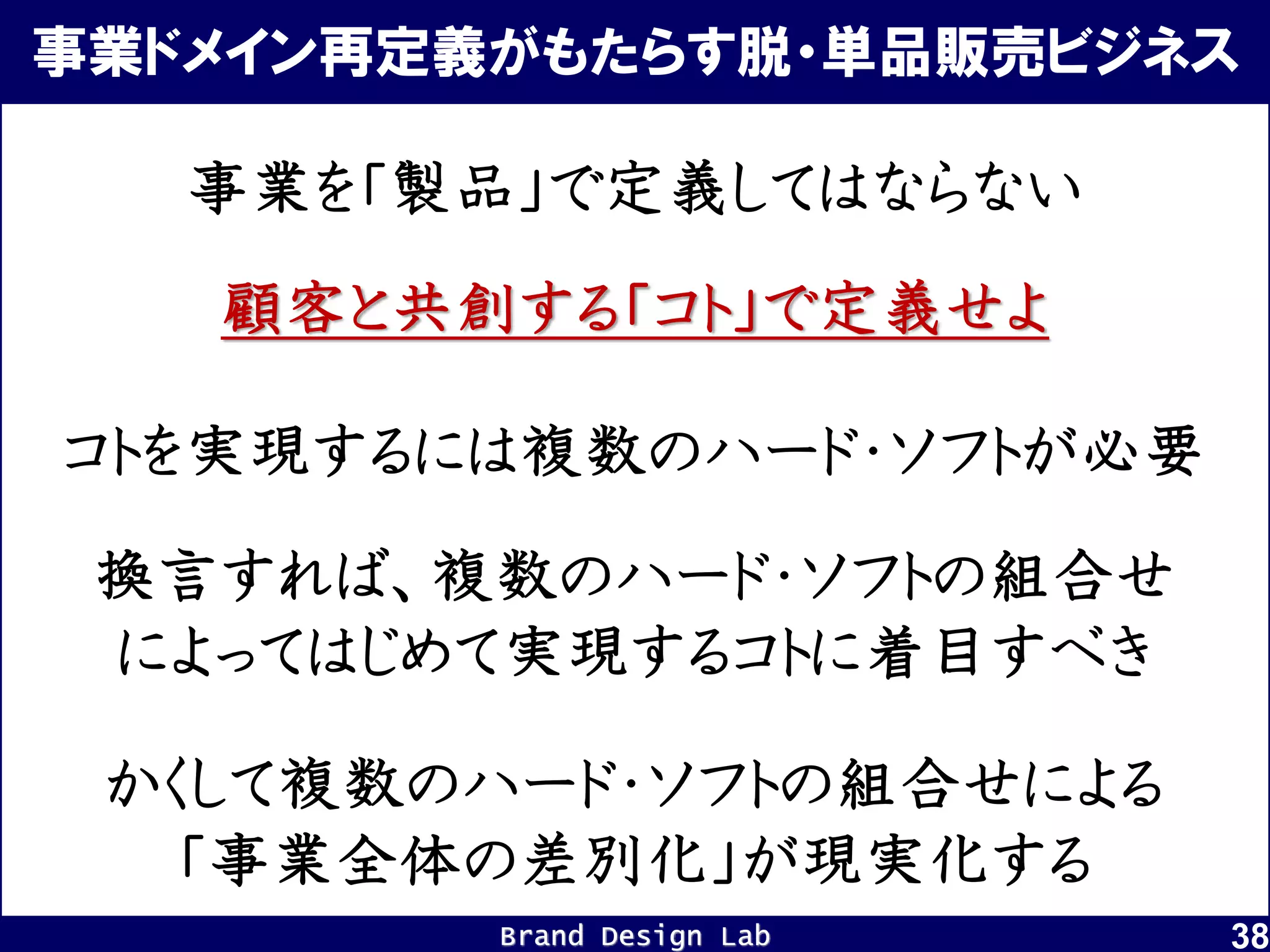 Brand Design Lab
事業ドメイン再定義がもたらす脱・単品販売ビジネス
38
顧客と共創する「コト」で定義せよ
事業を「製品」で定義してはならない
コトを実現するには複数のハード・ソフトが必要
換言すれば、複数のハード・ソフトの組合せ
によってはじめて実現するコトに着目すべき
かくして複数のハード・ソフトの組合せによる
「事業全体の差別化」が現実化する
 