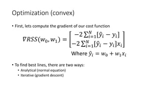 Optimization (convex)
• First, lets compute the gradient of our cost function
• To find best lines, there are two ways:
• Analytical (normal equation)
• Iterative (gradient descent)
Where �𝑦𝑦𝑖𝑖 = 𝑤𝑤0 + 𝑤𝑤1 𝑥𝑥𝑖𝑖
𝛻𝛻𝑅𝑅𝑅𝑅𝑅𝑅(𝑤𝑤0, 𝑤𝑤1) =
−2 ∑𝑖𝑖=1
𝑁𝑁
[�𝑦𝑦𝑖𝑖 − 𝑦𝑦𝑖𝑖]
−2 ∑𝑖𝑖=1
𝑁𝑁
[�𝑦𝑦𝑖𝑖 − 𝑦𝑦𝑖𝑖]𝑥𝑥𝑖𝑖
 