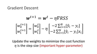 Gradient Descent
𝒘𝒘𝑡𝑡+1
= 𝒘𝒘𝑡𝑡
− 𝜂𝜂𝜂𝜂𝜂𝜂𝜂𝜂𝜂𝜂
𝑤𝑤0
𝑡𝑡+1
𝑤𝑤1
𝑡𝑡+1 =
𝑤𝑤0
𝑡𝑡
𝑤𝑤1
𝑡𝑡 − 𝜂𝜂
−2 ∑𝑖𝑖=1
𝑁𝑁
[�𝑦𝑦𝑖𝑖 − 𝑦𝑦𝑖𝑖]
−2 ∑𝑖𝑖=1
𝑁𝑁
[�𝑦𝑦𝑖𝑖 − 𝑦𝑦𝑖𝑖]𝑥𝑥𝑖𝑖
Update the weights to minimize the cost function
𝜂𝜂 is the step size (important hyper-parameter)
 