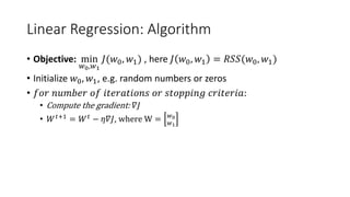 Linear Regression: Algorithm
• Objective: min
𝑤𝑤0,𝑤𝑤1
𝐽𝐽(𝑤𝑤0, 𝑤𝑤1) , here 𝐽𝐽 𝑤𝑤0, 𝑤𝑤1 = 𝑅𝑅𝑅𝑅𝑅𝑅(𝑤𝑤0, 𝑤𝑤1)
• Initialize 𝑤𝑤0, 𝑤𝑤1, e.g. random numbers or zeros
• 𝑓𝑓𝑓𝑓𝑓𝑓 𝑛𝑛𝑛𝑛𝑛𝑛𝑛𝑛𝑛𝑛𝑛𝑛 𝑜𝑜𝑜𝑜 𝑖𝑖𝑖𝑖𝑖𝑖𝑖𝑖𝑖𝑖𝑖𝑖𝑖𝑖𝑖𝑖𝑖𝑖𝑖𝑖 𝑜𝑜𝑜𝑜 𝑠𝑠𝑠𝑠𝑠𝑠𝑠𝑠𝑠𝑠𝑠𝑠𝑠𝑠𝑠𝑠 𝑐𝑐𝑐𝑐𝑐𝑐𝑐𝑐𝑐𝑐𝑐𝑐𝑐𝑐𝑐𝑐:
• Compute the gradient: 𝛻𝛻𝐽𝐽
• 𝑊𝑊𝑡𝑡+1
= 𝑊𝑊𝑡𝑡
− 𝜂𝜂𝜂𝜂𝐽𝐽, where W = 𝑤𝑤0
𝑤𝑤1
 