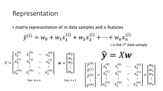 Representation
• matrix representation of 𝑚𝑚 data samples and 𝑛𝑛 features
�𝑦𝑦(𝑖𝑖)
= 𝑤𝑤0 + 𝑤𝑤1 𝑥𝑥1
(𝑖𝑖)
+ 𝑤𝑤2 𝑥𝑥2
(𝑖𝑖)
+ ⋯ + 𝑤𝑤𝑛𝑛 𝑥𝑥𝑛𝑛
(𝑖𝑖)
𝑋𝑋 =
𝑥𝑥0
(0)
𝑥𝑥1
(0)
⋯ 𝑥𝑥𝑛𝑛
(0)
𝑥𝑥0
(1)
𝑥𝑥1
(1)
⋯ 𝑥𝑥𝑛𝑛
(1)
⋮
𝑥𝑥0
(𝑚𝑚)
⋮
𝑥𝑥1
(𝑚𝑚)
⋱
…
⋮
𝑥𝑥𝑛𝑛
(𝑚𝑚)
𝒘𝒘 =
𝑤𝑤0
𝑤𝑤1
𝑤𝑤2
⋮
𝑤𝑤𝑛𝑛
�𝒚𝒚 = 𝑋𝑋𝒘𝒘
𝑖𝑖 is the 𝑖𝑖th data sample
Size: m x n Size: n x 1
�𝑦𝑦(0)
�𝑦𝑦(1)
�𝑦𝑦(2)
⋮
�𝑦𝑦(𝑚𝑚)
=
𝑥𝑥0
(0)
𝑥𝑥1
(0)
⋯ 𝑥𝑥𝑛𝑛
(0)
𝑥𝑥0
(1)
𝑥𝑥1
(1)
⋯ 𝑥𝑥𝑛𝑛
(1)
⋮
𝑥𝑥0
(𝑚𝑚)
⋮
𝑥𝑥1
(𝑚𝑚)
⋱
…
⋮
𝑥𝑥𝑛𝑛
(𝑚𝑚)
×
𝑤𝑤0
𝑤𝑤1
𝑤𝑤2
⋮
𝑤𝑤𝑛𝑛
 