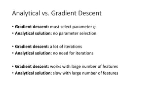 Analytical vs. Gradient Descent
• Gradient descent: must select parameter 𝜂𝜂
• Analytical solution: no parameter selection
• Gradient descent: a lot of iterations
• Analytical solution: no need for iterations
• Gradient descent: works with large number of features
• Analytical solution: slow with large number of features
 