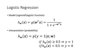 Logistic Regression
• Model (sigmoidlogistic function)
• Interpretation (probability)
ℎ𝒘𝒘 𝒙𝒙 = 𝑔𝑔 𝒘𝒘𝑇𝑇
𝒙𝒙 =
1
1 + 𝑒𝑒−𝒘𝒘𝑇𝑇 𝒙𝒙
ℎ𝒘𝒘 𝒙𝒙 = 𝑝𝑝 𝑦𝑦 = 1|𝒙𝒙; 𝒘𝒘
𝑖𝑖𝑖𝑖 ℎ𝒘𝒘 𝒙𝒙 ≥ 0.5 ⇒ 𝑦𝑦 = 1
𝑖𝑖𝑖𝑖ℎ𝒘𝒘 𝒙𝒙 < 0.5 ⇒ 𝑦𝑦 = 0
 