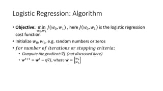 Logistic Regression: Algorithm
• Objective: min
𝑤𝑤0,𝑤𝑤1
𝐽𝐽(𝑤𝑤0, 𝑤𝑤1) , here 𝐽𝐽 𝑤𝑤0, 𝑤𝑤1 is the logistic regression
cost function
• Initialize 𝑤𝑤0, 𝑤𝑤1, e.g. random numbers or zeros
• 𝑓𝑓𝑓𝑓𝑓𝑓 𝑛𝑛𝑛𝑛𝑛𝑛𝑛𝑛𝑛𝑛𝑛𝑛 𝑜𝑜𝑜𝑜 𝑖𝑖𝑖𝑖𝑖𝑖𝑖𝑖𝑖𝑖𝑖𝑖𝑖𝑖𝑖𝑖𝑖𝑖𝑖𝑖 𝑜𝑜𝑜𝑜 𝑠𝑠𝑠𝑠𝑠𝑠𝑠𝑠𝑠𝑠𝑠𝑠𝑠𝑠𝑠𝑠 𝑐𝑐𝑐𝑐𝑐𝑐𝑐𝑐𝑐𝑐𝑐𝑐𝑐𝑐𝑐𝑐:
• Compute the gradient: 𝛻𝛻𝐽𝐽 (not discussed here)
• 𝒘𝒘𝑡𝑡+1 = 𝒘𝒘𝑡𝑡 − 𝜂𝜂𝜂𝜂𝐽𝐽, where 𝐰𝐰 = 𝑤𝑤0
𝑤𝑤1
 