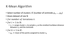 K-Mean Algorithm
• Select number of clusters: 𝐾𝐾 (number of centroids 𝜇𝜇1, … , 𝜇𝜇𝐾𝐾)
• Given dataset of size N
• 𝑓𝑓𝑜𝑜𝑜𝑜 𝑛𝑛𝑛𝑛𝑛𝑛𝑛𝑛𝑛𝑛𝑛𝑛 𝑜𝑜𝑜𝑜 𝑖𝑖𝑖𝑖𝑖𝑖𝑖𝑖𝑖𝑖𝑖𝑖𝑖𝑖𝑖𝑖𝑖𝑖𝑖𝑖 𝑡𝑡:
• 𝑓𝑓𝑓𝑓𝑓𝑓 𝑖𝑖 = 1 𝑡𝑡𝑡𝑡 𝑁𝑁:
• 𝑐𝑐𝑖𝑖 ≔ assign cluster 𝑐𝑐𝑖𝑖 to sample 𝑥𝑥𝑖𝑖 as the smallest Euclidean distance
between 𝑥𝑥𝑖𝑖 and the centroids
• 𝑓𝑓𝑜𝑜𝑜𝑜 𝑘𝑘 = 1 𝑡𝑡𝑡𝑡 𝐾𝐾:
• 𝜇𝜇𝑘𝑘 ≔ mean of the points assigned to cluster 𝑐𝑐𝑘𝑘
 