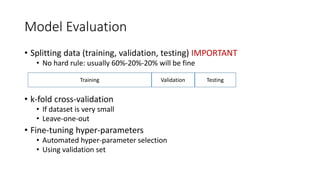 Model Evaluation
• Splitting data (training, validation, testing) IMPORTANT
• No hard rule: usually 60%-20%-20% will be fine
• k-fold cross-validation
• If dataset is very small
• Leave-one-out
• Fine-tuning hyper-parameters
• Automated hyper-parameter selection
• Using validation set
Training Validation Testing
 