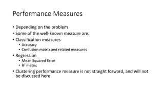 Performance Measures
• Depending on the problem
• Some of the well-known measure are:
• Classification measures
• Accuracy
• Confusion matrix and related measures
• Regression
• Mean Squared Error
• R2 metric
• Clustering performance measure is not straight forward, and will not
be discussed here
 