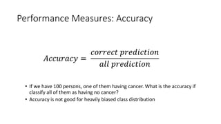 Performance Measures: Accuracy
• If we have 100 persons, one of them having cancer. What is the accuracy if
classify all of them as having no cancer?
• Accuracy is not good for heavily biased class distribution
𝐴𝐴𝐴𝐴𝐴𝐴𝐴𝐴𝐴𝐴𝐴𝐴𝐴𝐴𝐴𝐴 =
𝑐𝑐𝑐𝑐𝑐𝑐𝑐𝑐𝑐𝑐𝑐𝑐𝑐𝑐 𝑝𝑝𝑝𝑝𝑝𝑝𝑝𝑝𝑝𝑝𝑝𝑝𝑝𝑝𝑝𝑝𝑝𝑝𝑝𝑝
𝑎𝑎𝑎𝑎𝑎𝑎 𝑝𝑝𝑝𝑝𝑝𝑝𝑝𝑝𝑝𝑝𝑝𝑝𝑝𝑝𝑝𝑝𝑝𝑝𝑝𝑝
 