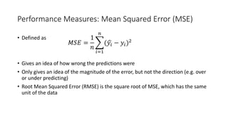 Performance Measures: Mean Squared Error (MSE)
• Defined as
• Gives an idea of how wrong the predictions were
• Only gives an idea of the magnitude of the error, but not the direction (e.g. over
or under predicting)
• Root Mean Squared Error (RMSE) is the square root of MSE, which has the same
unit of the data
𝑀𝑀𝑀𝑀𝑀𝑀 =
1
𝑛𝑛
�
𝑖𝑖=1
𝑛𝑛
(�𝑦𝑦𝑖𝑖 − 𝑦𝑦𝑖𝑖)2
 