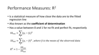 Performance Measures: R2
• Is a statistical measure of how close the data are to the fitted
regression line
• Also known as the coefficient of determination
• Has a value between 0 and 1 for no-fit and perfect fit, respectively
𝑆𝑆𝑆𝑆𝑟𝑟𝑟𝑟𝑟𝑟 = �
𝑖𝑖
(𝑦𝑦𝑖𝑖 − �𝑦𝑦𝑖𝑖)2
𝑆𝑆𝑆𝑆𝑡𝑡𝑡𝑡𝑡𝑡 = �
𝑖𝑖
(𝑦𝑦𝑖𝑖 − �𝑦𝑦)2 , 𝑤𝑤ℎ𝑒𝑒𝑒𝑒𝑒𝑒 �𝑦𝑦 𝑖𝑖𝑖𝑖 𝑡𝑡ℎ𝑒𝑒 𝑚𝑚𝑚𝑚𝑚𝑚𝑚𝑚 𝑜𝑜𝑜𝑜 𝑡𝑡ℎ𝑒𝑒 𝑜𝑜𝑜𝑜𝑜𝑜𝑜𝑜𝑜𝑜𝑜𝑜𝑜𝑜𝑜𝑜 𝑑𝑑𝑑𝑑𝑑𝑑𝑑𝑑
𝑅𝑅2 = 1 −
𝑆𝑆𝑆𝑆𝑟𝑟𝑟𝑟𝑟𝑟
𝑆𝑆𝑆𝑆𝑡𝑡𝑡𝑡𝑡𝑡
 