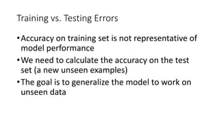 Training vs. Testing Errors
•Accuracy on training set is not representative of
model performance
•We need to calculate the accuracy on the test
set (a new unseen examples)
•The goal is to generalize the model to work on
unseen data
 