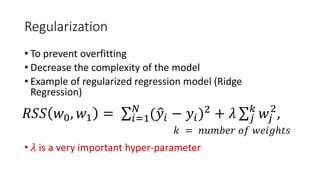Regularization
• To prevent overfitting
• Decrease the complexity of the model
• Example of regularized regression model (Ridge
Regression)
• 𝜆𝜆 is a very important hyper-parameter
𝑅𝑅𝑅𝑅𝑅𝑅 𝑤𝑤0, 𝑤𝑤1 = ∑𝑖𝑖=1
𝑁𝑁
(�𝑦𝑦𝑖𝑖 − 𝑦𝑦𝑖𝑖)2
+ 𝜆𝜆 ∑𝑗𝑗
𝑘𝑘
𝑤𝑤𝑗𝑗
2
,
𝑘𝑘 = 𝑛𝑛𝑛𝑛𝑛𝑛𝑛𝑛𝑛𝑛𝑛𝑛 𝑜𝑜𝑜𝑜 𝑤𝑤𝑤𝑤𝑤𝑤𝑤𝑤ℎ𝑡𝑡𝑡𝑡
 