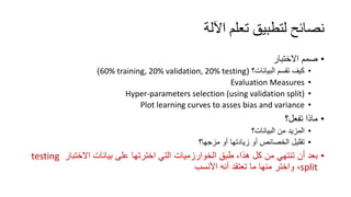 ‫اﻵﻟﺔ‬ ‫ﺗﻌﻠﻢ‬ ‫ﻟﺘﻄﺒﯿﻖ‬ ‫ﻧﺼﺎﺋﺢ‬
•‫اﻻﺧﺗﺑﺎر‬ ‫ﺻﻣم‬
•‫اﻟﺑﯾﺎﻧﺎت؟‬ ‫ﺗﻘﺳم‬ ‫ﻛﯾف‬)60% training, 20% validation, 20% testing(
•Evaluation Measures
•Hyper-parameters selection (using validation split)
•Plot learning curves to asses bias and variance
•‫ﺗﻔﻌل؟‬ ‫ﻣﺎذا‬
•‫اﻟﺑﯾﺎﻧﺎت؟‬ ‫ﻣن‬ ‫اﻟﻣزﯾد‬
•‫ﻣزﺟﮭﺎ؟‬ ‫أو‬ ‫زﯾﺎدﺗﮭﺎ‬ ‫أو‬ ‫اﻟﺧﺻﺎﺋص‬ ‫ﺗﻘﻠﯾل‬
•‫اﻻﺧﺗﺑﺎر‬ ‫ﺑﯾﺎﻧﺎت‬ ‫ﻋﻠﻰ‬ ‫اﺧﺗرﺗﮭﺎ‬ ‫اﻟﺗﻲ‬ ‫اﻟﺧوارزﻣﯾﺎت‬ ‫طﺑﻖ‬ ،‫ھذا‬ ‫ﻛل‬ ‫ﻣن‬ ‫ﺗﻧﺗﮭﻲ‬ ‫أن‬ ‫ﺑﻌد‬testing
split‫اﻷﻧﺳب‬ ‫أﻧﮫ‬ ‫ﺗﻌﺗﻘد‬ ‫ﻣﺎ‬ ‫ﻣﻧﮭﺎ‬ ‫واﺧﺗر‬ ،
 