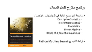 ‫اﻟﻤﺠﺎل‬ ‫ﻟﺘﻌﻠﻢ‬ ‫ﻣﻘﺘﺮح‬ ‫ﺑﺮﻧﺎﻣﺞ‬
•‫واﻹﺣﺻﺎء‬ ‫اﻟرﯾﺎﺿﯾﺎت‬ ‫ﻓﻲ‬ ‫اﻟﺗﺎﻟﯾﺔ‬ ‫اﻟﻣواﺿﯾﻊ‬ ‫ﻣراﺟﻌﺔ‬
•Descriptive Statistics
•Inferential Statistics
•Probability
•Linear Algebra
•Basics of differential equations
•‫ﻛﺗﺎب‬ ‫ﻗراءة‬:Python Machine Learning
 