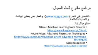 ‫اﻟﻤﺠﺎل‬ ‫ﻟﺘﻌﻠﻢ‬ ‫ﻣﻘﺘﺮح‬ ‫ﺑﺮﻧﺎﻣﺞ‬
•‫ﻓﻲ‬ ‫اﻟﺗﺳﺟﯾل‬‫ﻛﺎﺟل‬)www.kaggle.com(‫اﻟﺑﯾﺎﻧﺎت‬ ‫ﺑﻌض‬ ‫ﻋﻠﻰ‬ ‫واﻟﻌﻣل‬ ،
‫اﻟﻣﺗﺎﺣﺔ‬ ‫واﻟﺗﺣدﯾﺎت‬.
•‫ﻟﻠﺑداﯾﺔ‬ ‫ﻣﻘﺗرح‬:
•Titanic: Machine Learning from Disaster
https://www.kaggle.com/c/titanic
•House Prices: Advanced Regression Techniques
https://www.kaggle.com/c/house-prices-advanced-regression-
techniques
•Digit Recognizer
https://www.kaggle.com/c/digit-recognizer
 