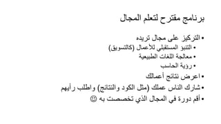 ‫اﻟﻤﺠﺎل‬ ‫ﻟﺘﻌﻠﻢ‬ ‫ﻣﻘﺘﺮح‬ ‫ﺑﺮﻧﺎﻣﺞ‬
•‫ﺗرﯾده‬ ‫ﻣﺟﺎل‬ ‫ﻋﻠﻰ‬ ‫اﻟﺗرﻛﯾز‬
•‫ﻟﻸﻋﻣﺎل‬ ‫اﻟﻣﺳﺗﻘﺑﻠﻲ‬ ‫اﻟﺗﻧﺑؤ‬)‫ﻛﺎﻟﺗﺳوﯾﻖ‬(
•‫اﻟطﺑﯾﻌﯾﺔ‬ ‫اﻟﻠﻐﺎت‬ ‫ﻣﻌﺎﻟﺟﺔ‬
•‫اﻟﺣﺎﺳب‬ ‫رؤﯾﺔ‬
•‫أﻋﻣﺎﻟك‬ ‫ﻧﺗﺎﺋﺞ‬ ‫اﻋرض‬
•‫ﻋﻣﻠك‬ ‫اﻟﻧﺎس‬ ‫ﺷﺎرك‬)‫واﻟﻧﺗﺎﺋﺞ‬ ‫اﻟﻛود‬ ‫ﻣﺛل‬(‫رأﯾﮭم‬ ‫واطﻠب‬
•‫ﺑﮫ‬ ‫ﺗﺧﺻﺻت‬ ‫اﻟذي‬ ‫اﻟﻣﺟﺎل‬ ‫ﻓﻲ‬ ‫دورة‬ ‫أﻗم‬
 