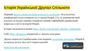 Історія Української Друпал Спільноти
Перший Друпал мінікемп Київ відбувся в 2008 році . Результатом
конференцї стало створеня гугл-групи Drupal_UA, за допомогою якої
вдалося за кілька тижнів створити єдиний і офіційний український
переклад 5-ої і 6-ої версії Drupal.
Історія спільноти в подіях http://druler.com/drupal_ukraine_community
Сайт http://drupal.ua відкритий 12 лютого 2009 року.
Друпал переклад Українською став першим 24 жовтня 2009 року. Drupal 8
до виходу релізу був 100% перекладений.
Конституція спільноти
 