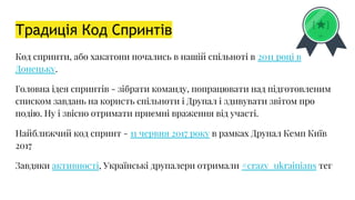Традиція Код Спринтів
Код спринти, або хакатони почались в нашій спільноті в 2011 році в
Донецьку.
Головна ідея спринтів - зібрати команду, попрацювати над підготовленим
списком завдань на користь спільноти і Друпал і здивувати звітом про
подію. Ну і звісно отримати приємні враження від участі.
Найближчий код спринт - 11 червня 2017 року в рамках Друпал Кемп Київ
2017
Завдяки активності, Українські друпалери отримали #crazy_ukrainians тег
 