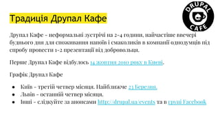 Традиція Друпал Кафе
Друпал Кафе - неформальні зустрічі на 2-4 години, найчастіше ввечері
буднього дня для споживання напоїв і смаколиків в компанії однодумців під
спробу провести 1-2 презентації від добровольця.
Перше Друпал Кафе відбулось 14 жовтня 2010 року в Києві.
Графік Друпал Кафе
● Київ - третій четвер місяця. Найближче 23 Березня.
● Львів - останній четвер місяця.
● Інші - слідкуйте за анонсами http://drupal.ua/events та в групі Facebook
 