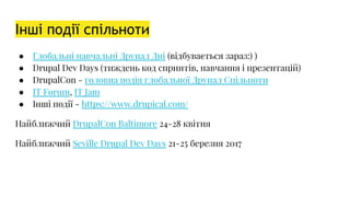 Інші події спільноти
● Глобальні навчальні Друпал Дні (відбувається зараз:) )
● Drupal Dev Days (тиждень код спринтів, навчання і презентацій)
● DrupalCon - головна подія глобальної Друпал Спільноти
● IT Forum, IT Jam
● Інші події - https://www.drupical.com/
Найближчий DrupalCon Baltimore 24-28 квітня
Найближчий Seville Drupal Dev Days 21-25 березня 2017
 