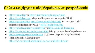 Сайти на Друпал від Українських розробників
● http://drupal.ua та http://internetdevels.ua/portfolio
● https://audubon.org (Мережа Національних парків США)
● https://ymcamn.org http://www.seattleymca.org/ Регіональні сайти
світової організації YMCA + http://openymca.org/
● http://deweb.com.ua/ua/portfolio та http://camp17.drupal.ua
● https://www.adyax.com/case-studies (відсутня сторінка Українською)
● http://lemberg.co.uk/showcases (відсутня сторінка Українською)
● Інші компанії з Marketplace
https://www.drupal.org/drupal-services/all/all/Ukraine
 