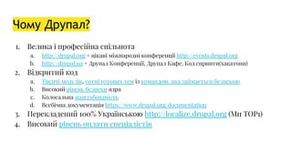 Чому Друпал?
1. Велика і професійна спільнота
a. http://drupal.org + цікаві міжнародні конференції http://events.drupal.org
b. http://drupal.ua + Друпал Конференції, Друпал Кафе, Код спринти(хакатони)
2. Відкритий код
a. Тисячі модулів, сотні готових тем із командою, яка займається безпекою
b. Високий рівень безпеки ядра
c. Колосальна маштабованість
d. Всебічна документація https://www.drupal.org/documentation
3. Перекладений 100% Українською http://localize.drupal.org (Ми TOP1)
4. Високий рівень оплати спеціалістів
 