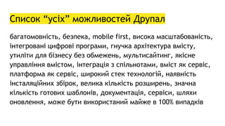 Список “усіх” можливостей Друпал
багатомовність, безпека, mobile first, висока масштабованість,
інтегровані цифрові програми, гнучка архітектура вмісту,
утиліти для бізнесу без обмежень, мультисайтинг, якісне
управління вмістом, інтеграція з спільнотами, вміст як сервіс,
платформа як сервіс, широкий стек технологій, наявність
інсталяційних збірок, велика кількість розширень, значна
кількість готових шаблонів, документація, сервіси, шляхи
оновлення, може бути використаний майже в 100% випадків
 