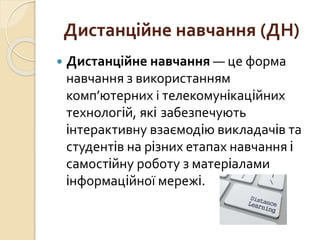 Дистанційне навчання (ДН)
 Дистанційне навчання — це форма
навчання з використанням
комп’ютерних і телекомунiкацiйних
технологiй, якi забезпечують
iнтерактивну взаємодiю викладачiв та
студентiв на рiзних етапах навчання i
самостiйну роботу з матерiалами
iнформацiйної мережi.
 