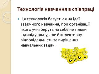 Технологія навчання в співпраці
 Ця технологія базується на ідеї
взаємного навчання, при організації
якого учні беруть на себе не тільки
індивідуальну, але й колективну
відповідальність за вирішення
навчальних задач.
 