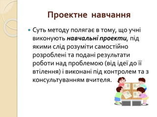 Проектне навчання
 Суть методу полягає в тому, що учні
виконують навчальні проекти, під
якими слід розуміти самостійно
розроблені та подані результати
роботи над проблемою (від ідеї до її
втілення) і виконані під контролем та з
консультуванням вчителя.
 