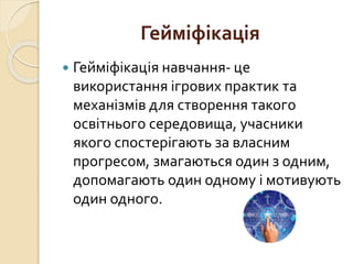 Гейміфікація
 Гейміфікація навчання- це
використання ігрових практик та
механізмів для створення такого
освітнього середовища, учасники
якого спостерігають за власним
прогресом, змагаються один з одним,
допомагають один одному і мотивують
один одного.
 