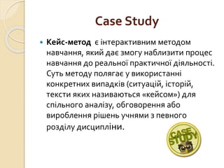 Case Study
 Кейс-метод є інтерактивним методом
навчання, який дає змогу наблизити процес
навчання до реальної практичної діяльності.
Суть методу полягає у використанні
конкретних випадків (ситуацій, історій,
тексти яких називаються «кейсом») для
спільного аналізу, обговорення або
вироблення рішень учнями з певного
розділу дисципліни.
 