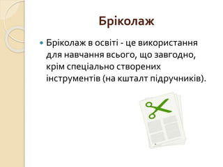 Бріколаж
 Бріколаж в освіті - це використання
для навчання всього, що завгодно,
крім спеціально створених
інструментів (на кшталт підручників).
 