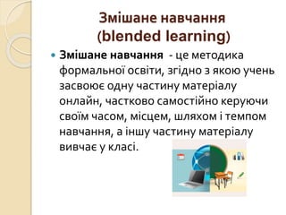 Змішане навчання
(blended learning)
 Змішане навчання - це методика
формальної освіти, згідно з якою учень
засвоює одну частину матеріалу
онлайн, частково самостійно керуючи
своїм часом, місцем, шляхом і темпом
навчання, а іншу частину матеріалу
вивчає у класі.
 