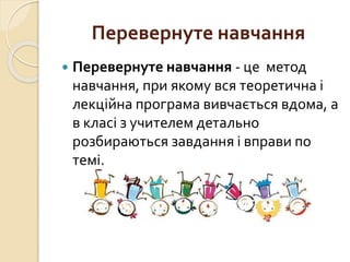 Перевернуте навчання
 Перевернуте навчання - це метод
навчання, при якому вся теоретична і
лекційна програма вивчається вдома, а
в класі з учителем детально
розбираються завдання і вправи по
темі.
 